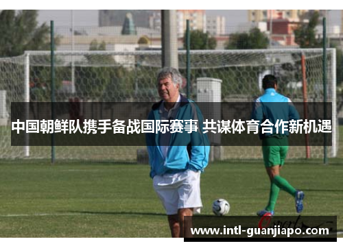 中国朝鲜队携手备战国际赛事 共谋体育合作新机遇