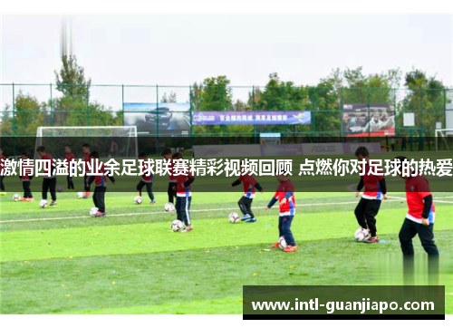 激情四溢的业余足球联赛精彩视频回顾 点燃你对足球的热爱